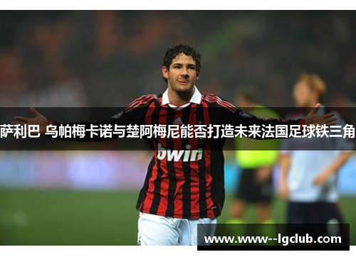 萨利巴 乌帕梅卡诺与楚阿梅尼能否打造未来法国足球铁三角