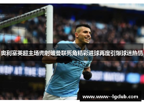 奥利塞英超主场兜射破曼联死角精彩进球再度引爆球迷热情