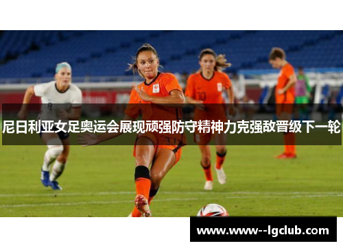 尼日利亚女足奥运会展现顽强防守精神力克强敌晋级下一轮