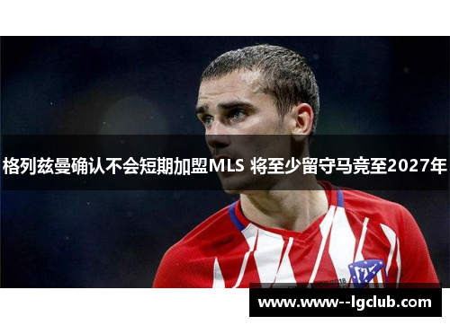 格列兹曼确认不会短期加盟MLS 将至少留守马竞至2027年 格列兹曼确认不会短期加盟MLS 将至少留守马竞至2027年